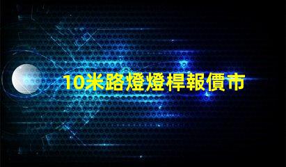 10米路燈燈桿報價市場行情與報價分析,你準備好了嗎