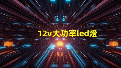 12v大功率led燈高效照明解決方案的必備選擇