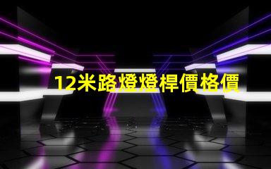 12米路燈燈桿價格價格與品質的最佳對比,你選對了嗎
