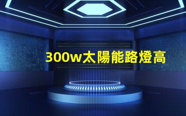 300w太陽能路燈高效能與節能的完美結合,您準備好了嗎