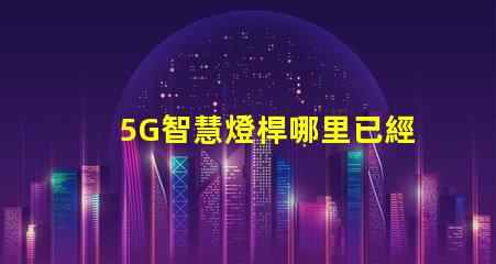 5G智慧燈桿哪里已經做了全國主要城市的建設進展揭秘