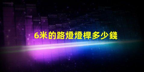 6米的路燈燈桿多少錢了解路燈桿市場價格與選購建議