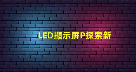 LED顯示屏P探索新一代高亮度顯示技術的可能性