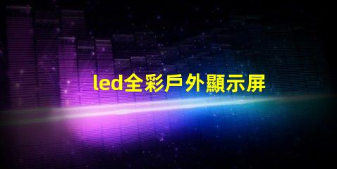 led全彩戶外顯示屏提升品牌曝光率的絕佳選擇