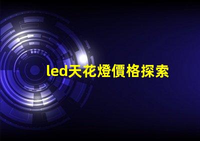 led天花燈價格探索市場最優報價與性價比