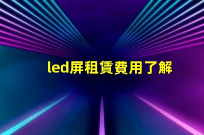 led屏租賃費用了解市場行情,確保明智投資