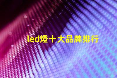 led燈十大品牌排行揭示市場上最受歡迎的選擇