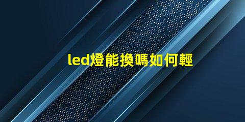 led燈能換嗎如何輕松更換LED燈具以提高亮度