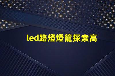led路燈燈籠探索高效節能的未來照明解決方案