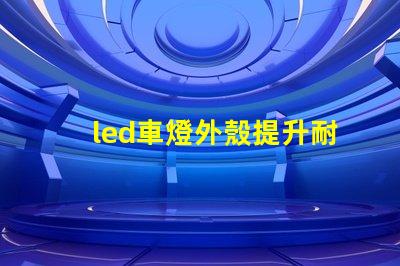 led車燈外殼提升耐用性的創新設計