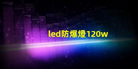 led防爆燈120w高效能照明解決方案的選擇理由