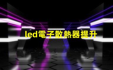 led電子散熱器提升LED性能的關鍵組件