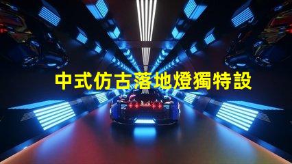 中式仿古落地燈獨特設計如何提升空間氛圍