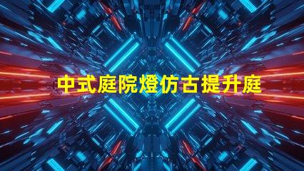 中式庭院燈仿古提升庭院美感的絕佳選擇嗎