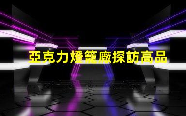亞克力燈籠廠探訪高品質燈籠生產的秘密