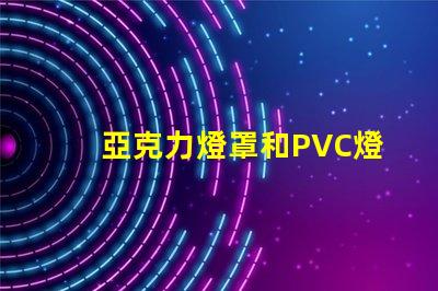 亞克力燈罩和PVC燈罩哪個好對比材質(zhì)優(yōu)勢與應用效果