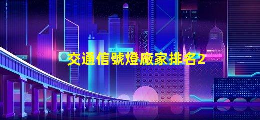 交通信號燈廠家排名2023年最新行業(yè)權威評比揭秘