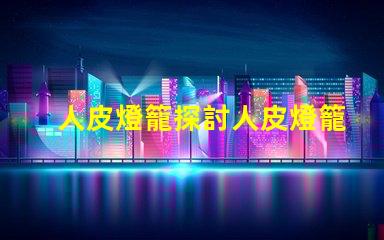 人皮燈籠探討人皮燈籠背后的文化與歷史