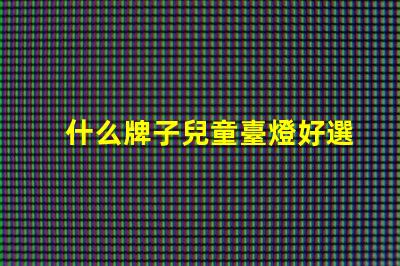 什么牌子兒童臺燈好選擇兒童臺燈的關鍵因素揭秘