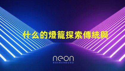 什么的燈籠探索傳統與現代燈籠設計的魅力