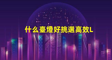 什么臺燈好挑選高效LED臺燈的關鍵因素是什么