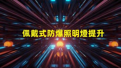 佩戴式防爆照明燈提升安全性的必備設備,你準備好了嗎