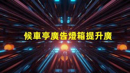 候車亭廣告燈箱提升廣告效果的燈箱選擇指南