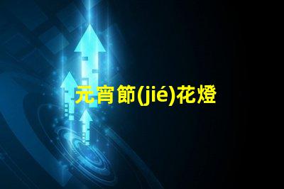 元宵節(jié)花燈種類探索多樣花燈,點(diǎn)亮節(jié)日氛圍