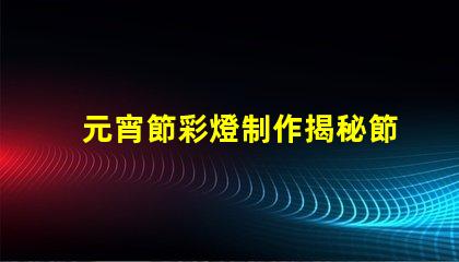 元宵節彩燈制作揭秘節日氛圍背后的工藝
