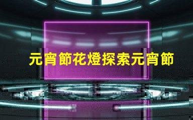 元宵節花燈探索元宵節的燈籠文化與傳統