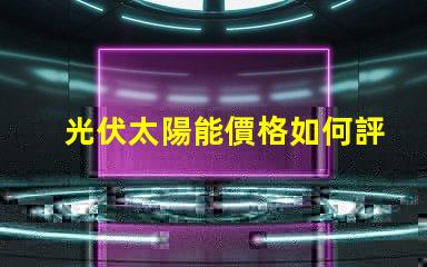 光伏太陽能價格如何評估并優化投資回報