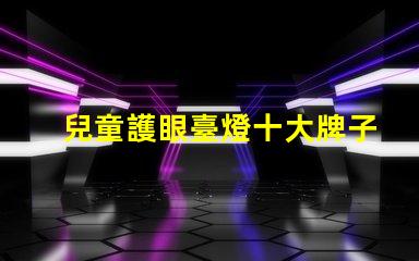 兒童護眼臺燈十大牌子護眼效果與品牌權威性分析