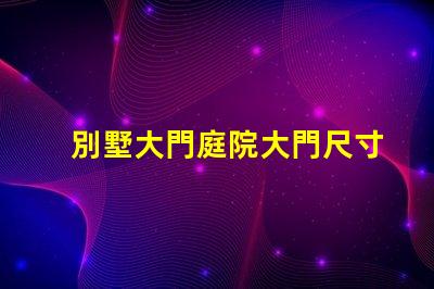 別墅大門庭院大門尺寸選擇合適尺寸提升安全與美觀