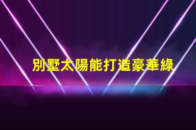 別墅太陽能打造豪華綠色生活的最佳選擇