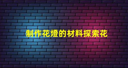 制作花燈的材料探索花燈制作所需的最佳材料