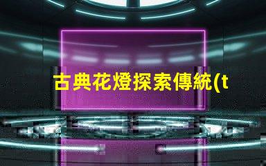 古典花燈探索傳統(tǒng)與現(xiàn)代的完美結(jié)合