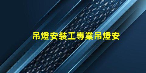 吊燈安裝工專業吊燈安裝服務詳解,提升空間美感
