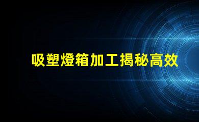 吸塑燈箱加工揭秘高效吸塑燈箱加工流程