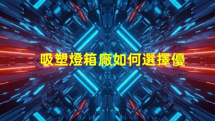 吸塑燈箱廠如何選擇優質吸塑燈箱制造商
