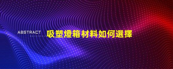 吸塑燈箱材料如何選擇高質量的吸塑燈箱材料