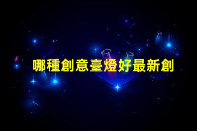 哪種創意臺燈好最新創意臺燈推薦與選擇指南