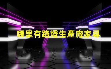 哪里有路燈生產廠家尋找高質量路燈制造商的指南