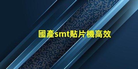 國產smt貼片機高效生產線的秘密武器