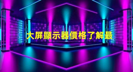 大屏顯示器價格了解最新市場價格的關(guān)鍵因素
