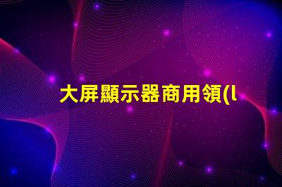 大屏顯示器商用領(lǐng)域中的最佳選擇