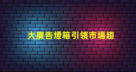 大廣告燈箱引領市場趨勢的終極廣告解決方案