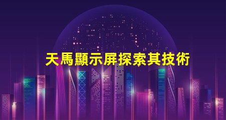 天馬顯示屏探索其技術優(yōu)勢與市場潛力