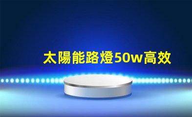 太陽能路燈50w高效照明解決方案,助力節能