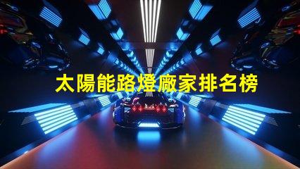 太陽能路燈廠家排名榜揭曉行業頂尖品牌的秘密