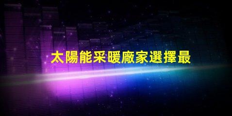 太陽能采暖廠家選擇最佳供應商的關鍵因素是什么